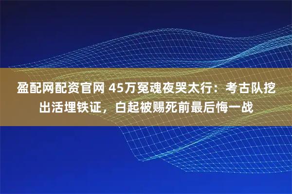 盈配网配资官网 45万冤魂夜哭太行：考古队挖出活埋铁证，白起被赐死前最后悔一战