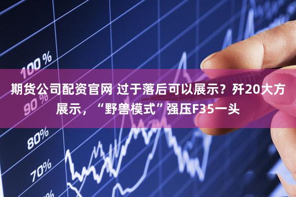 期货公司配资官网 过于落后可以展示？歼20大方展示，“野兽模式”强压F35一头