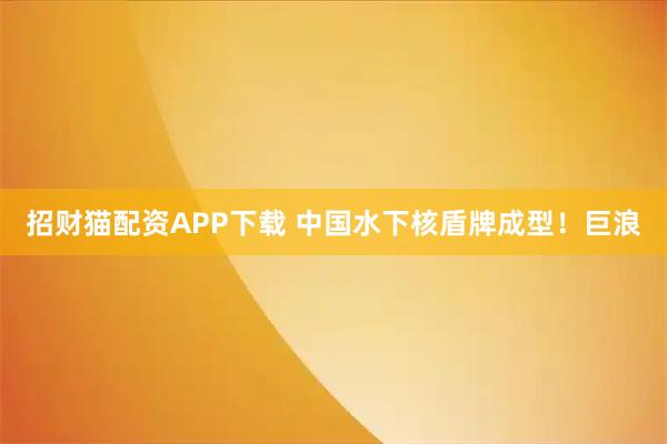 招财猫配资APP下载 中国水下核盾牌成型！巨浪