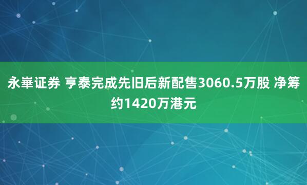 永崋证券 亨泰完成先旧后新配售3060.5万股 净筹约1420万港元