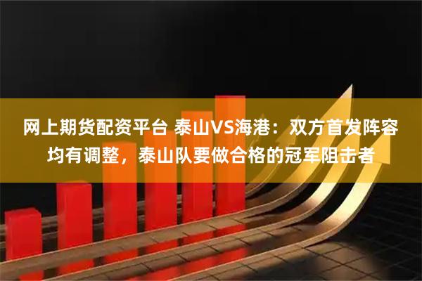 网上期货配资平台 泰山VS海港：双方首发阵容均有调整，泰山队要做合格的冠军阻击者