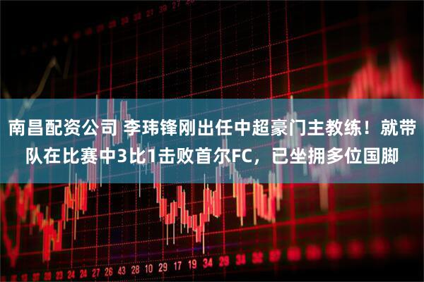 南昌配资公司 李玮锋刚出任中超豪门主教练！就带队在比赛中3比1击败首尔FC，已坐拥多位国脚