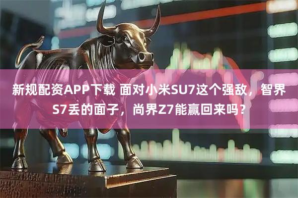 新规配资APP下载 面对小米SU7这个强敌，智界S7丢的面子，尚界Z7能赢回来吗？