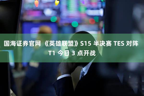 国海证券官网 《英雄联盟》S15 半决赛 TES 对阵 T1 今日 3 点开战