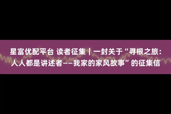 星富优配平台 读者征集｜一封关于“寻根之旅：人人都是讲述者——我家的家风故事”的征集信