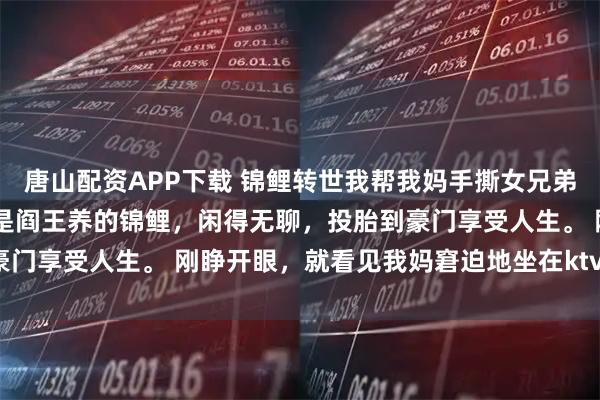 唐山配资APP下载 锦鲤转世我帮我妈手撕女兄弟 苏忆然顾泽凯陈晚晴我是阎王养的锦鲤，闲得无聊，投胎到豪门享受人生。 刚睁开眼，就看见我妈窘迫地坐在ktv的沙发上。