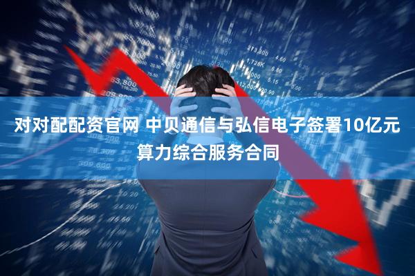 对对配配资官网 中贝通信与弘信电子签署10亿元算力综合服务合同