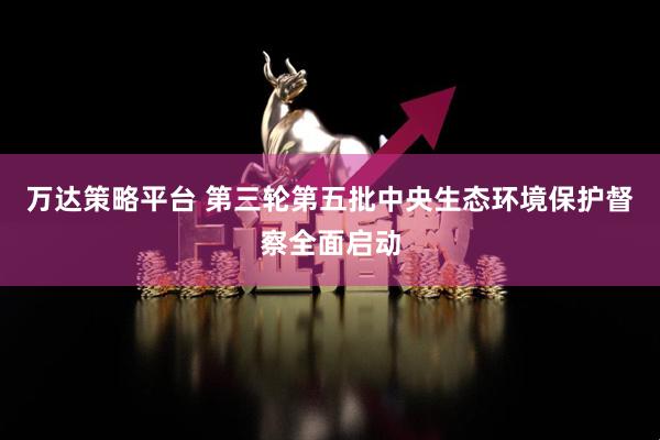 万达策略平台 第三轮第五批中央生态环境保护督察全面启动