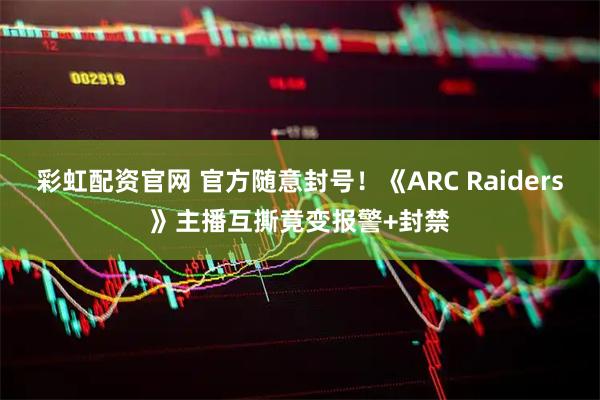 彩虹配资官网 官方随意封号！《ARC Raiders》主播互撕竟变报警+封禁