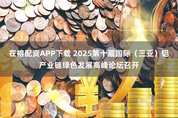 在榕配资APP下载 2025第十届国际（三亚）铝产业链绿色发展高峰论坛召开