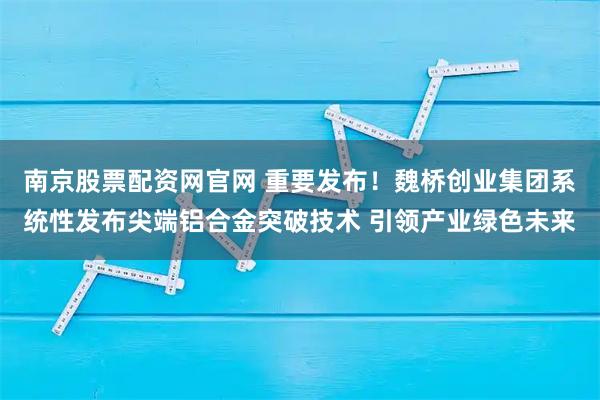 南京股票配资网官网 重要发布！魏桥创业集团系统性发布尖端铝合金突破技术 引领产业绿色未来