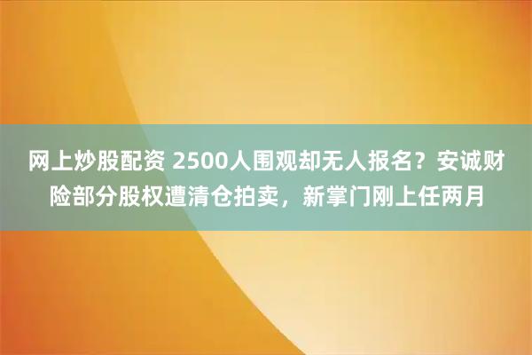 网上炒股配资 2500人围观却无人报名？安诚财险部分股权遭清仓拍卖，新掌门刚上任两月