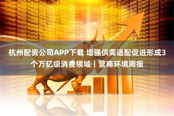 杭州配资公司APP下载 增强供需适配促进形成3个万亿级消费领域｜营商环境周报