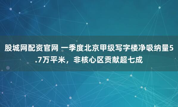 股城网配资官网 一季度北京甲级写字楼净吸纳量5.7万平米，非核心区贡献超七成