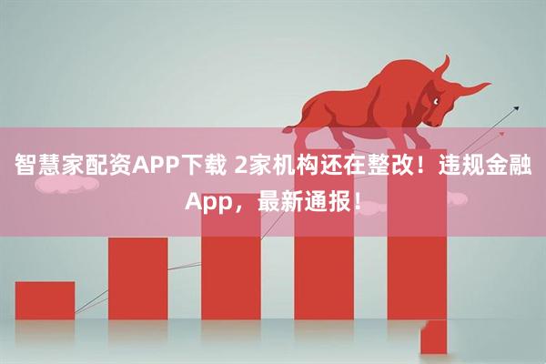 智慧家配资APP下载 2家机构还在整改！违规金融App，最新通报！