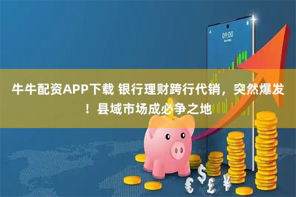 牛牛配资APP下载 银行理财跨行代销，突然爆发！县域市场成必争之地