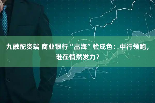 九融配资端 商业银行“出海”验成色：中行领跑，谁在悄然发力？
