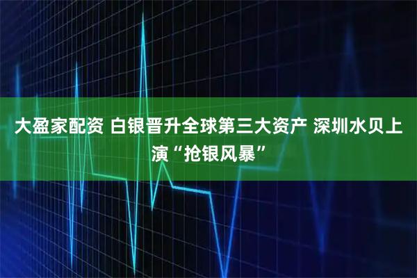 大盈家配资 白银晋升全球第三大资产 深圳水贝上演“抢银风暴”