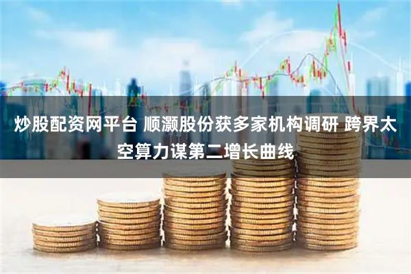 炒股配资网平台 顺灏股份获多家机构调研 跨界太空算力谋第二增长曲线