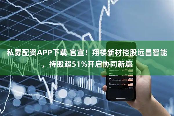 私募配资APP下载 官宣！翔楼新材控股远昌智能，持股超51%开启协同新篇