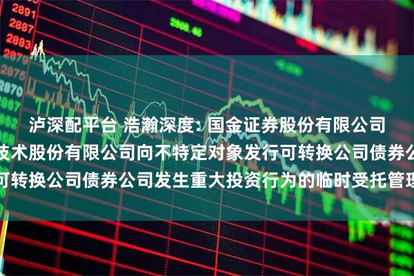 泸深配平台 浩瀚深度: 国金证券股份有限公司关于北京浩瀚深度信息技术股份有限公司向不特定对象发行可转换公司债券公司发生重大投资行为的临时受托管理事务报告