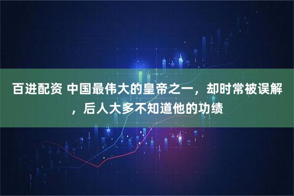 百进配资 中国最伟大的皇帝之一，却时常被误解，后人大多不知道他的功绩