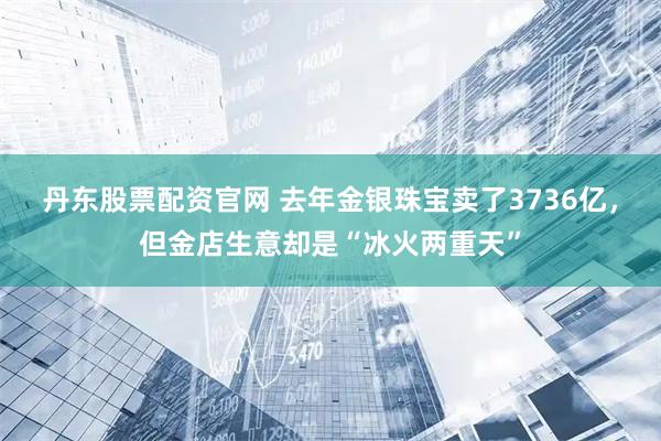 丹东股票配资官网 去年金银珠宝卖了3736亿，但金店生意却是“冰火两重天”