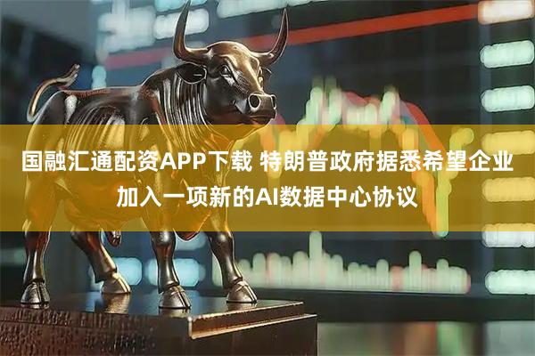 国融汇通配资APP下载 特朗普政府据悉希望企业加入一项新的AI数据中心协议