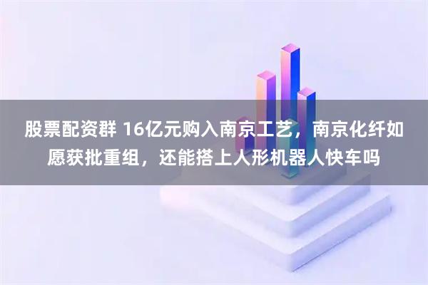 股票配资群 16亿元购入南京工艺，南京化纤如愿获批重组，还能搭上人形机器人快车吗