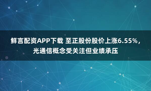 鲜言配资APP下载 至正股份股价上涨6.55%，光通信概念受关注但业绩承压