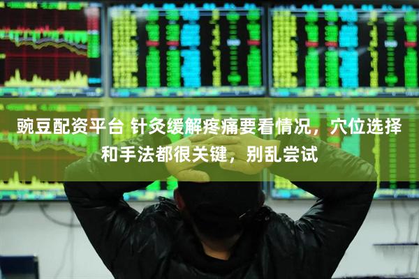 豌豆配资平台 针灸缓解疼痛要看情况，穴位选择和手法都很关键，别乱尝试