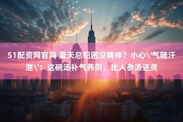 51配资网官网 夏天总犯困没精神？小心'气随汗泄'！这碗汤补气养阴，比人参汤还灵