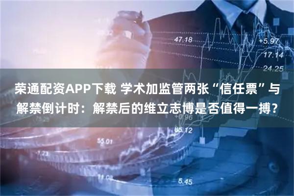 荣通配资APP下载 学术加监管两张“信任票”与解禁倒计时：解禁后的维立志博是否值得一搏？