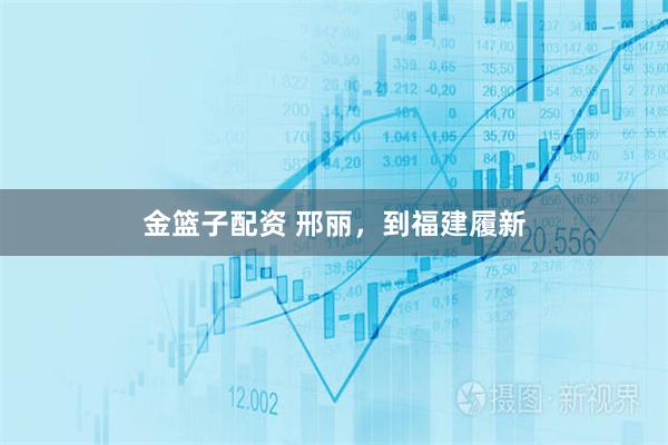 金篮子配资 邢丽，到福建履新