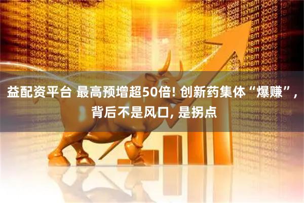 益配资平台 最高预增超50倍! 创新药集体“爆赚”, 背后不是风口, 是拐点