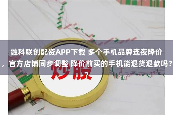 融科联创配资APP下载 多个手机品牌连夜降价 ，官方店铺同步调整 降价前买的手机能退货退款吗？