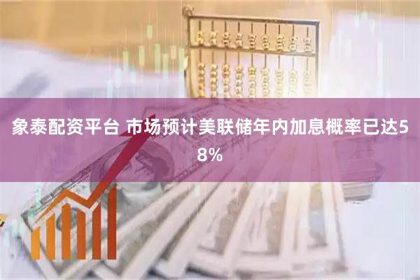 象泰配资平台 市场预计美联储年内加息概率已达58%