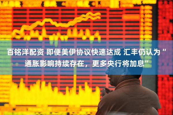 百铭洋配资 即便美伊协议快速达成 汇丰仍认为“通胀影响持续存在，更多央行将加息”