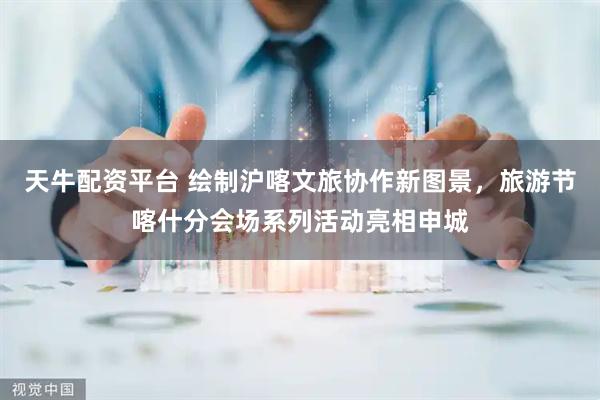 天牛配资平台 绘制沪喀文旅协作新图景，旅游节喀什分会场系列活动亮相申城