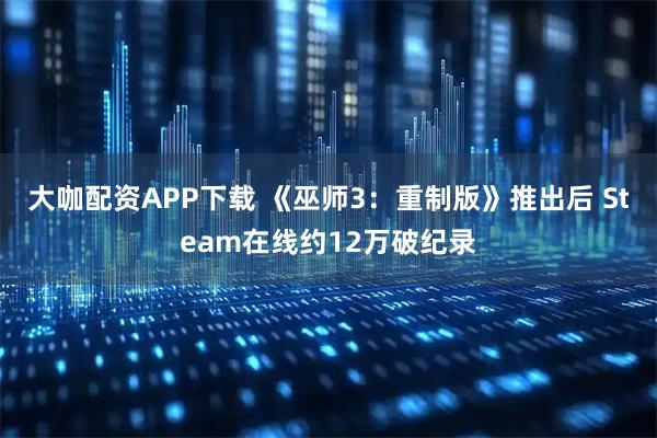 大咖配资APP下载 《巫师3：重制版》推出后 Steam在线约12万破纪录